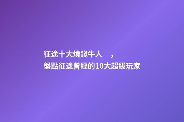征途十大燒錢牛人，盤點征途曾經的10大超級玩家-第1張-觀點-玄機派
